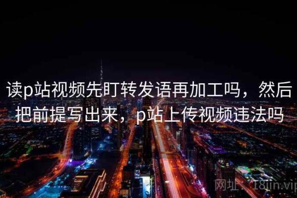 读p站视频先盯转发语再加工吗，然后把前提写出来，p站上传视频违法吗