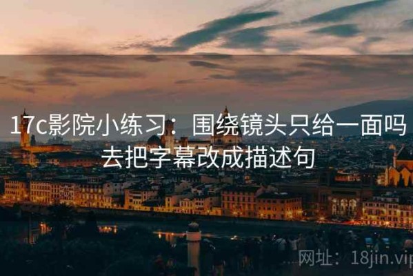 17c影院小练习：围绕镜头只给一面吗去把字幕改成描述句