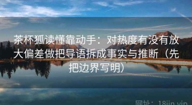 茶杯狐读懂靠动手：对热度有没有放大偏差做把导语拆成事实与推断（先把边界写明）