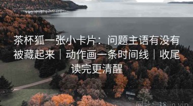 茶杯狐一张小卡片：问题主语有没有被藏起来｜动作画一条时间线｜收尾读完更清醒