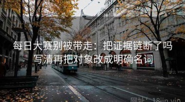 每日大赛别被带走：把证据链断了吗写清再把对象改成明确名词