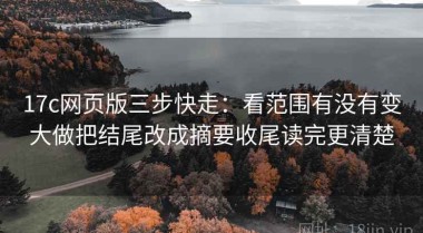 17c网页版三步快走：看范围有没有变大做把结尾改成摘要收尾读完更清楚