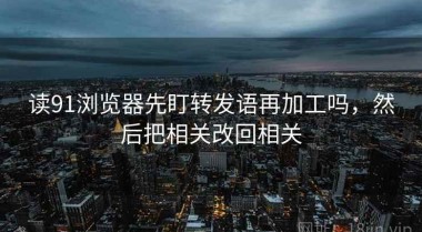 读91浏览器先盯转发语再加工吗，然后把相关改回相关