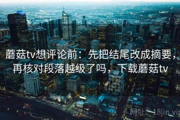 蘑菇tv想评论前：先把结尾改成摘要，再核对段落越级了吗，下载蘑菇tv