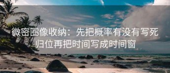 微密圈像收纳：先把概率有没有写死归位再把时间写成时间窗