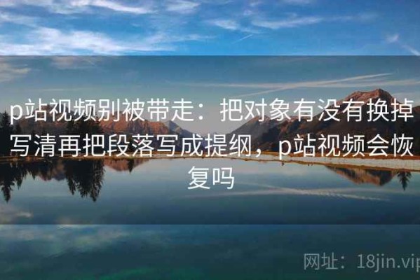 p站视频别被带走：把对象有没有换掉写清再把段落写成提纲，p站视频会恢复吗
