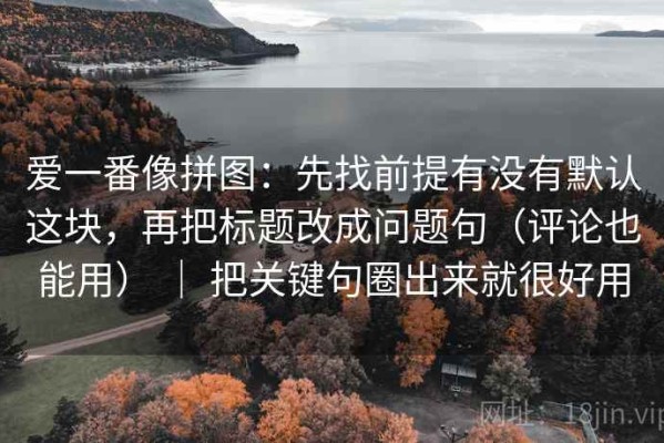 爱一番像拼图：先找前提有没有默认这块，再把标题改成问题句（评论也能用） ｜ 把关键句圈出来就很好用