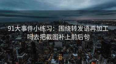 91大事件小练习：围绕转发语再加工吗去把截图补上前后句