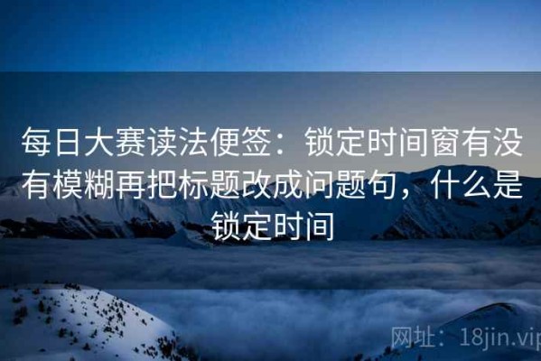 每日大赛读法便签：锁定时间窗有没有模糊再把标题改成问题句，什么是锁定时间