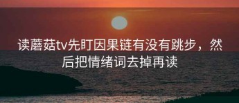 读蘑菇tv先盯因果链有没有跳步，然后把情绪词去掉再读