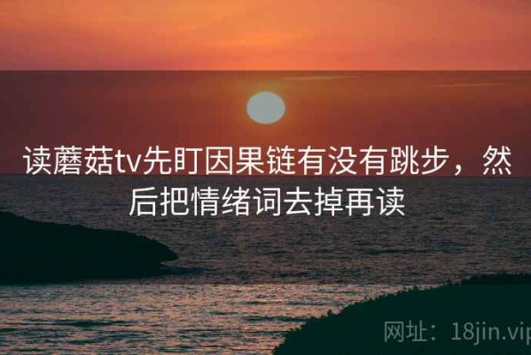 读蘑菇tv先盯因果链有没有跳步，然后把情绪词去掉再读