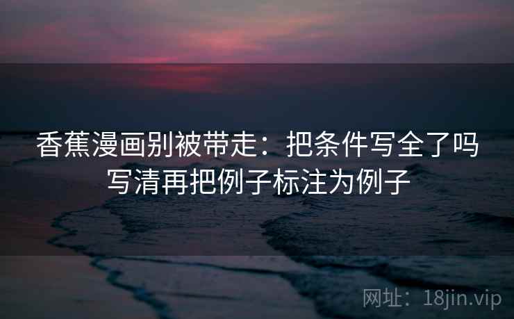 香蕉漫画别被带走:把条件写全了吗写清再把例子标注为例子 香蕉漫画别被带走:把条件写全了吗写清再把例子标注为例子