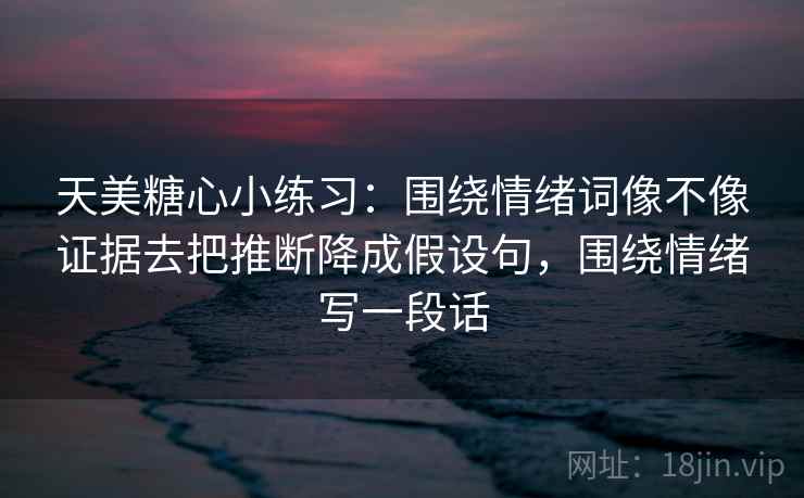 天美糖心小练习：围绕情绪词像不像证据去把推断降成假设句，围绕情绪写一段话
