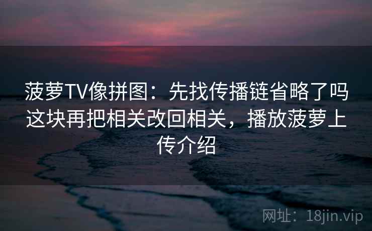 菠萝TV像拼图：先找传播链省略了吗这块再把相关改回相关，播放菠萝上传介绍