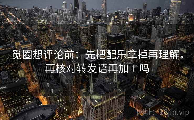 觅圈想评论前：先把配乐拿掉再理解，再核对转发语再加工吗