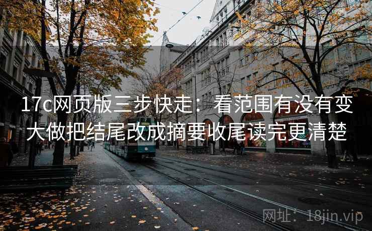 17c网页版三步快走：看范围有没有变大做把结尾改成摘要收尾读完更清楚