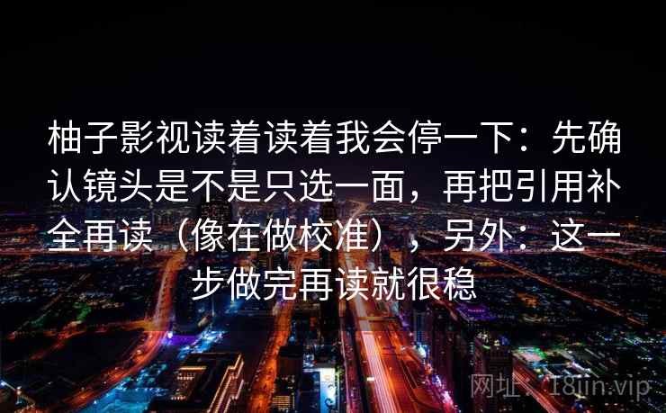 柚子影视读着读着我会停一下：先确认镜头是不是只选一面，再把引用补全再读（像在做校准），另外：这一步做完再读就很稳