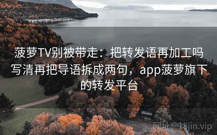 菠萝TV别被带走：把转发语再加工吗写清再把导语拆成两句，app菠萝旗下的转发平台
