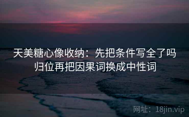 天美糖心像收纳：先把条件写全了吗归位再把因果词换成中性词