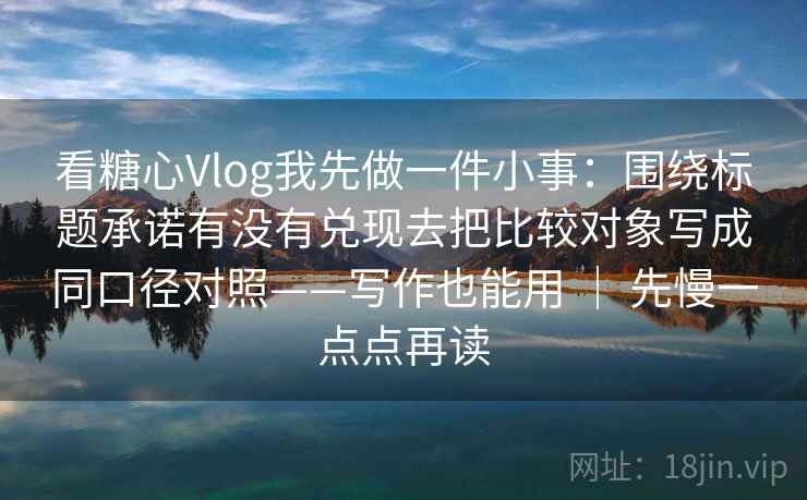 看糖心Vlog我先做一件小事：围绕标题承诺有没有兑现去把比较对象写成同口径对照——写作也能用 ｜ 先慢一点点再读