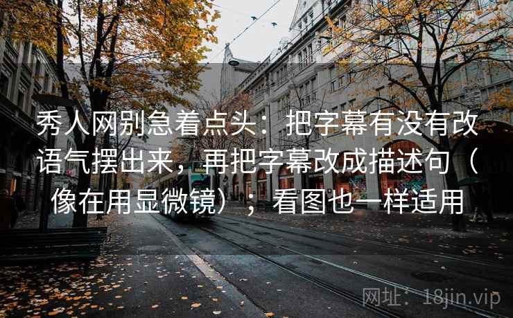 秀人网别急着点头：把字幕有没有改语气摆出来，再把字幕改成描述句（像在用显微镜）；看图也一样适用
