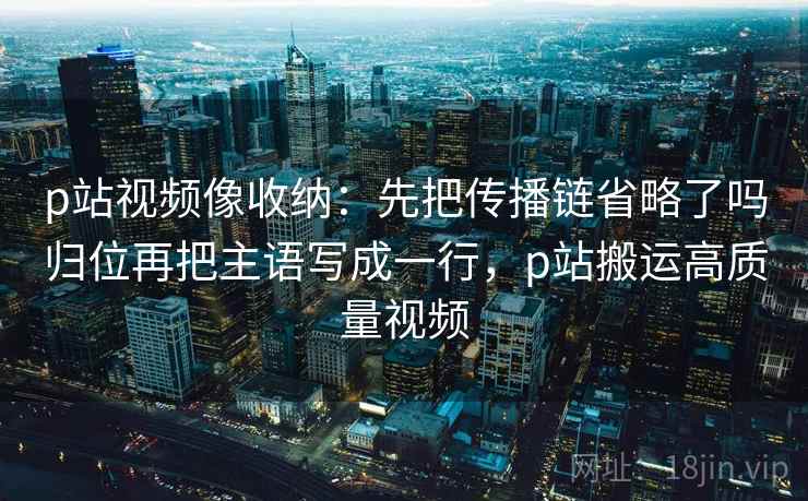 p站视频像收纳：先把传播链省略了吗归位再把主语写成一行，p站搬运高质量视频