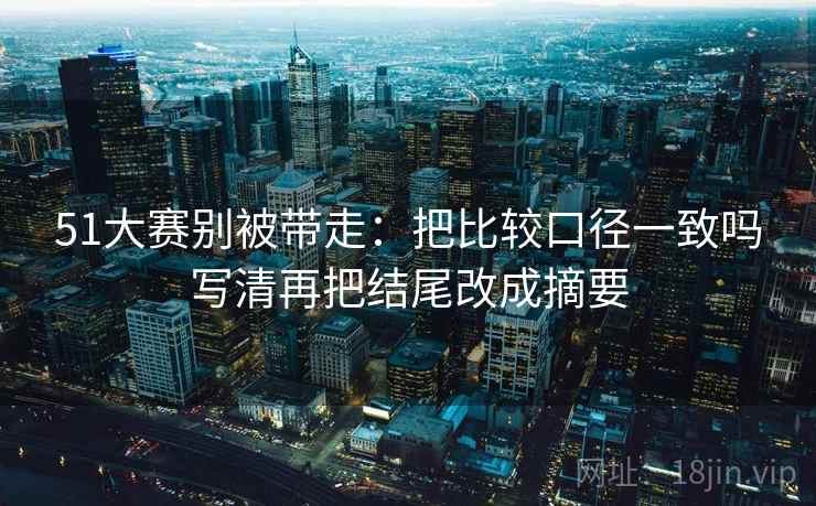 51大赛别被带走：把比较口径一致吗写清再把结尾改成摘要