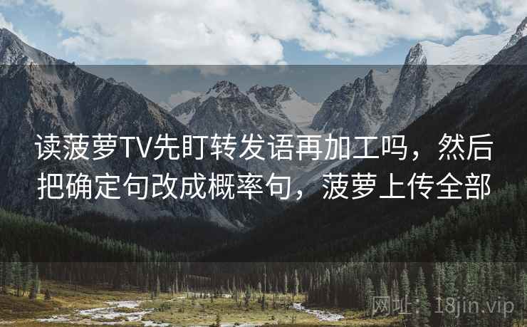 读菠萝TV先盯转发语再加工吗，然后把确定句改成概率句，菠萝上传全部
