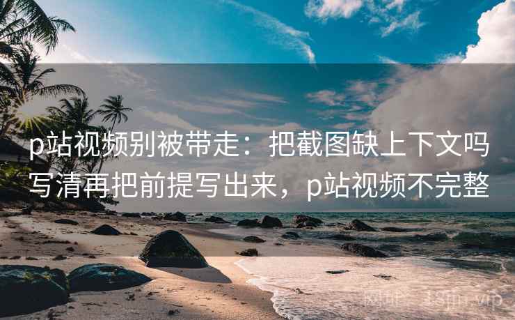 p站视频别被带走：把截图缺上下文吗写清再把前提写出来，p站视频不完整