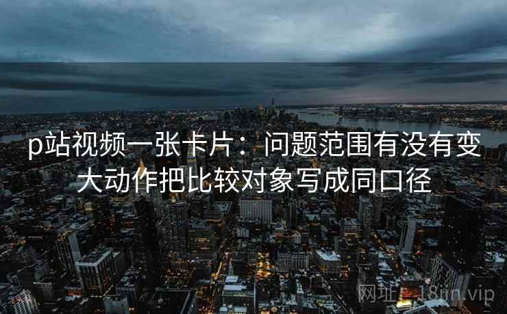 p站视频一张卡片：问题范围有没有变大动作把比较对象写成同口径