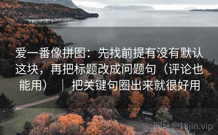 爱一番像拼图:先找前提有没有默认这块,再把标题改成问题句(评论也能用) | 把关键句圈出来就很好用 爱一番像拼图:先找前提有没有默认这块,再把标题改成问题句(评论也能用) | 把关键句圈出来就很好用
