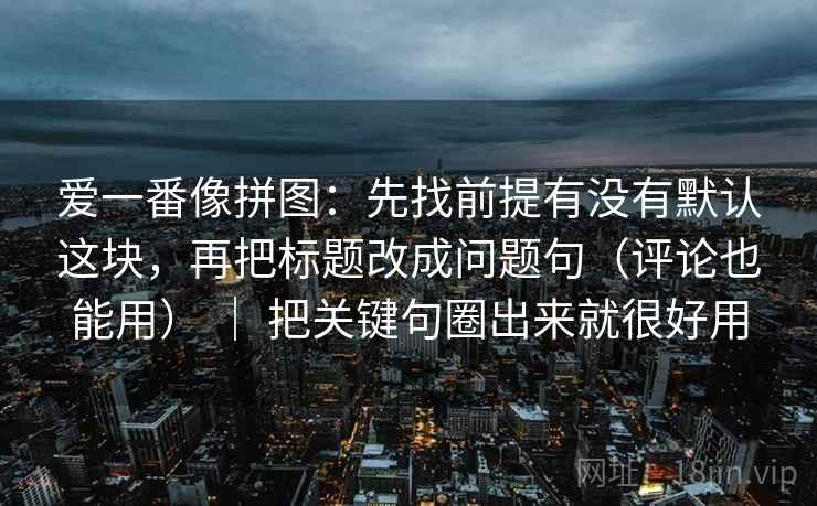 爱一番像拼图:先找前提有没有默认这块,再把标题改成问题句(评论也能用) | 把关键句圈出来就很好用 爱一番像拼图:先找前提有没有默认这块,再把标题改成问题句(评论也能用) | 把关键句圈出来就很好用