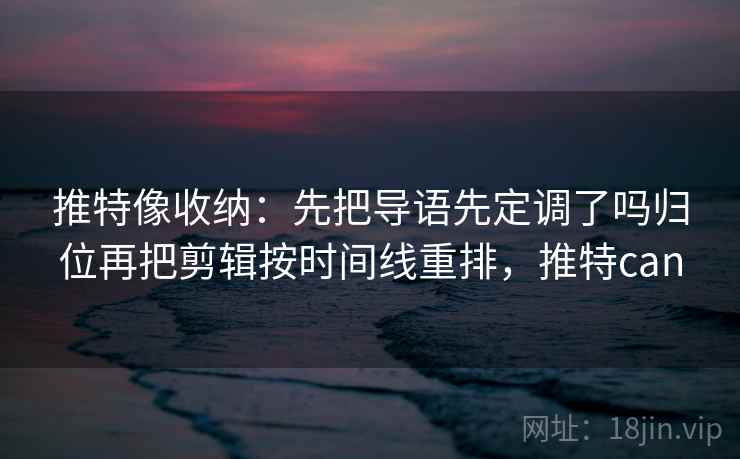 推特像收纳:先把导语先定调了吗归位再把剪辑按时间线重排,推特can 推特像收纳:先把导语先定调了吗归位再把剪辑按时间线重排,推特can