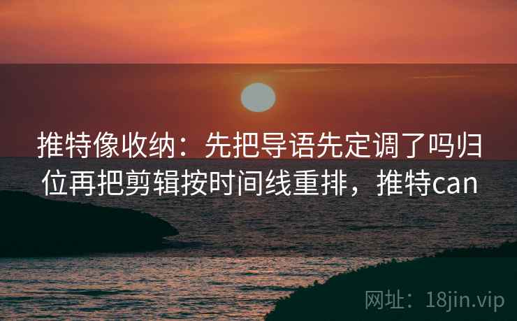 推特像收纳:先把导语先定调了吗归位再把剪辑按时间线重排,推特can 推特像收纳:先把导语先定调了吗归位再把剪辑按时间线重排,推特can