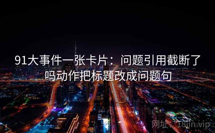 91大事件一张卡片:问题引用截断了吗动作把标题改成问题句 91大事件一张卡片:问题引用截断了吗动作把标题改成问题句