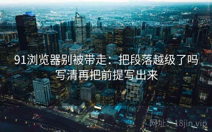91浏览器别被带走:把段落越级了吗写清再把前提写出来 91浏览器别被带走:把段落越级了吗写清再把前提写出来