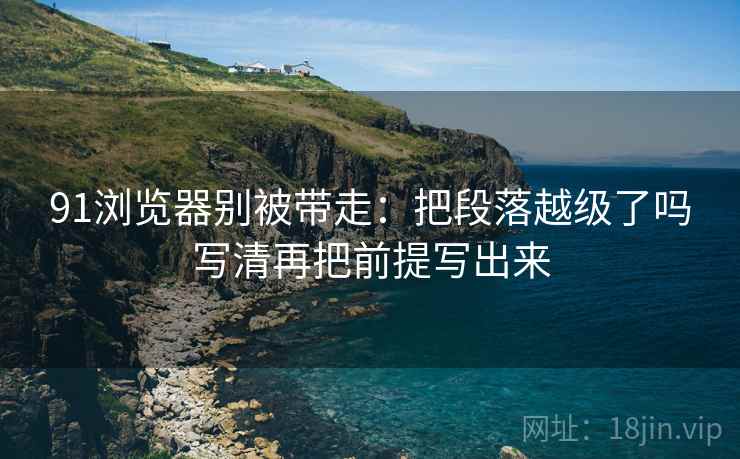 91浏览器别被带走:把段落越级了吗写清再把前提写出来 91浏览器别被带走:把段落越级了吗写清再把前提写出来