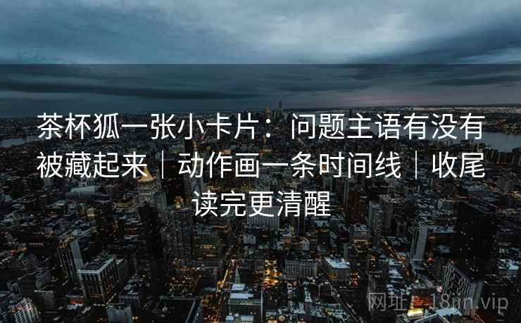 茶杯狐一张小卡片:问题主语有没有被藏起来|动作画一条时间线|收尾读完更清醒 茶杯狐一张小卡片:问题主语有没有被藏起来|动作画一条时间线|收尾读完更清醒