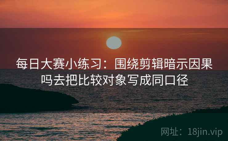 每日大赛小练习:围绕剪辑暗示因果吗去把比较对象写成同口径 每日大赛小练习:围绕剪辑暗示因果吗去把比较对象写成同口径