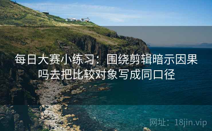 每日大赛小练习:围绕剪辑暗示因果吗去把比较对象写成同口径 每日大赛小练习:围绕剪辑暗示因果吗去把比较对象写成同口径