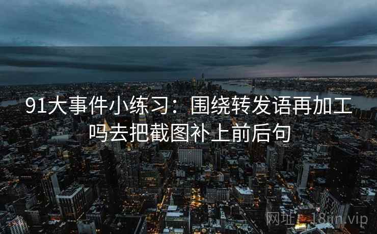 91大事件小练习:围绕转发语再加工吗去把截图补上前后句 91大事件小练习:围绕转发语再加工吗去把截图补上前后句