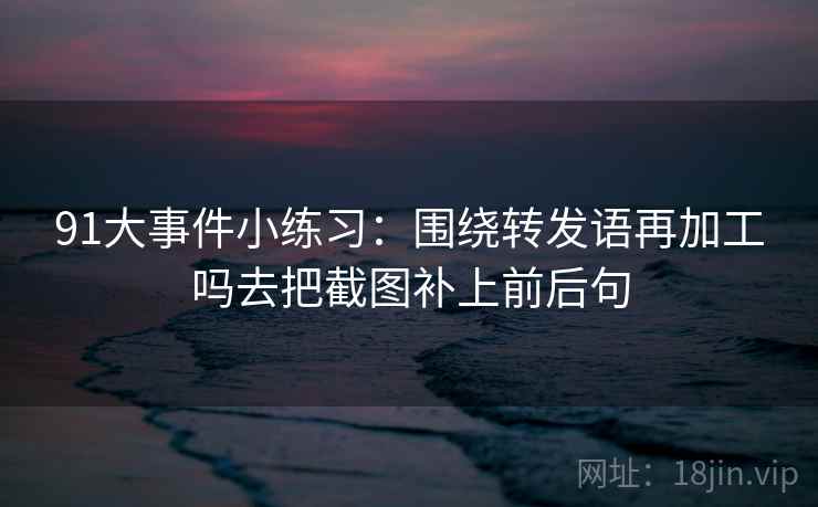 91大事件小练习:围绕转发语再加工吗去把截图补上前后句 91大事件小练习:围绕转发语再加工吗去把截图补上前后句