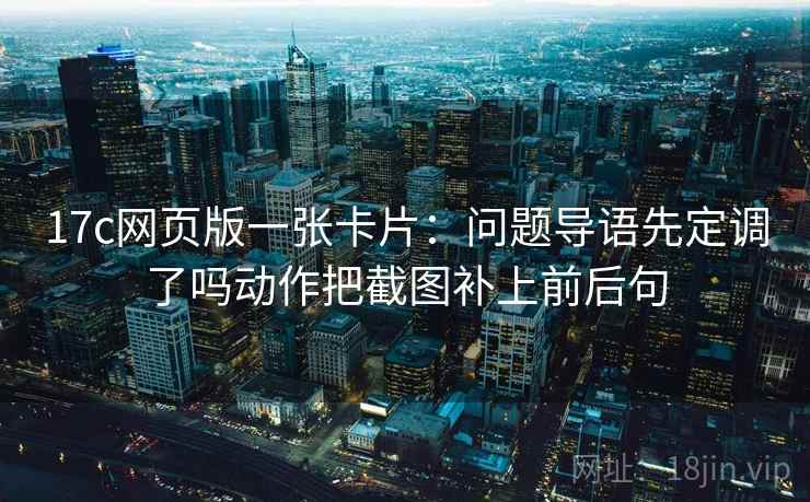 17c网页版一张卡片:问题导语先定调了吗动作把截图补上前后句 17c网页版一张卡片:问题导语先定调了吗动作把截图补上前后句