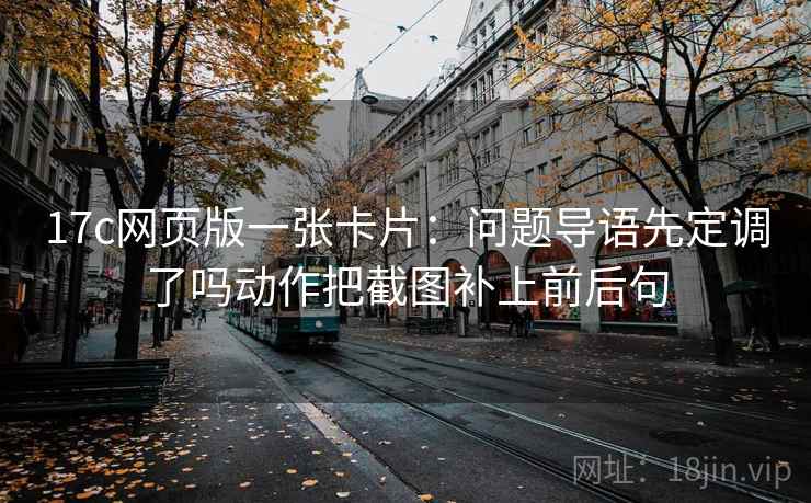 17c网页版一张卡片:问题导语先定调了吗动作把截图补上前后句 17c网页版一张卡片:问题导语先定调了吗动作把截图补上前后句