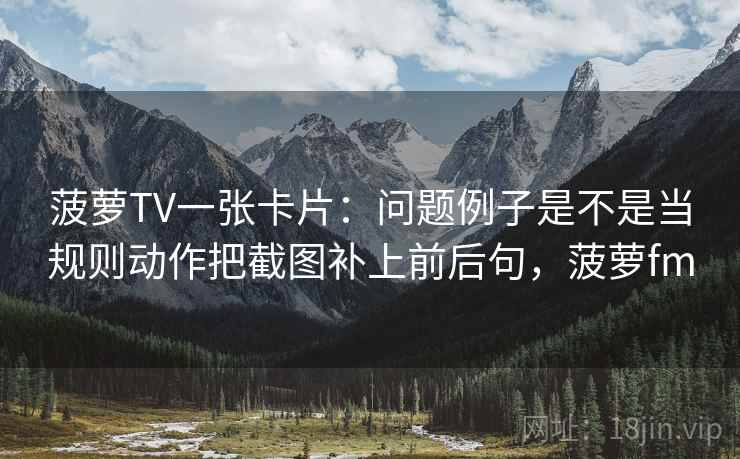 菠萝TV一张卡片：问题例子是不是当规则动作把截图补上前后句，菠萝fm