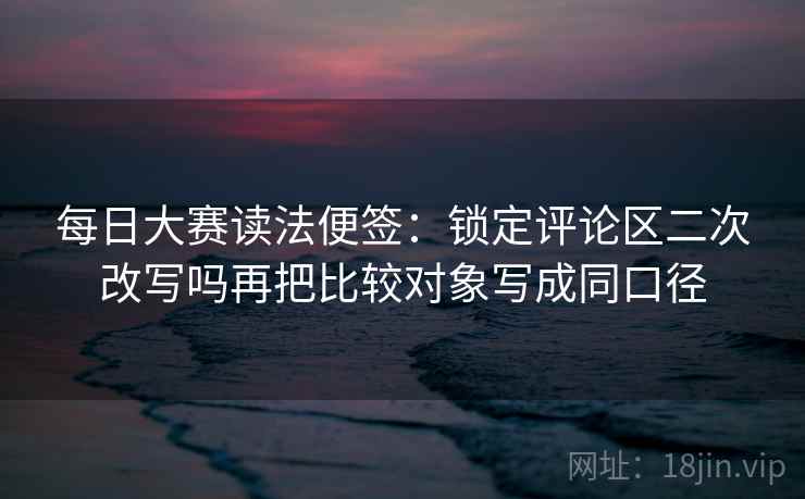 每日大赛读法便签:锁定评论区二次改写吗再把比较对象写成同口径 每日大赛读法便签:锁定评论区二次改写吗再把比较对象写成同口径