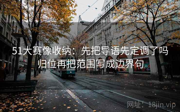 51大赛像收纳:先把导语先定调了吗归位再把范围写成边界句 51大赛像收纳:先把导语先定调了吗归位再把范围写成边界句