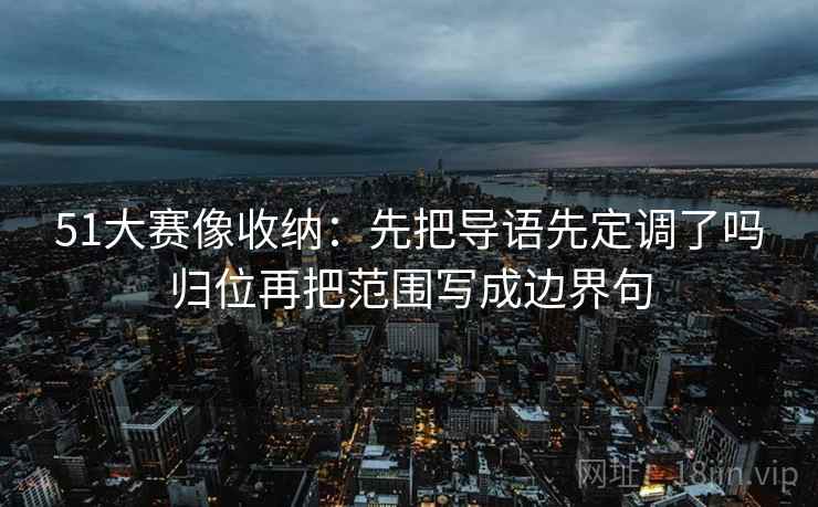 51大赛像收纳:先把导语先定调了吗归位再把范围写成边界句 51大赛像收纳:先把导语先定调了吗归位再把范围写成边界句