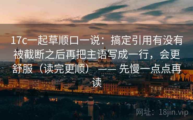 17c一起草顺口一说:搞定引用有没有被截断之后再把主语写成一行,会更舒服(读完更顺) —— 先慢一点点再读 17c一起草顺口一说:搞定引用有没有被截断之后再把主语写成一行,会更舒服(读完更顺) —— 先慢一点点再读