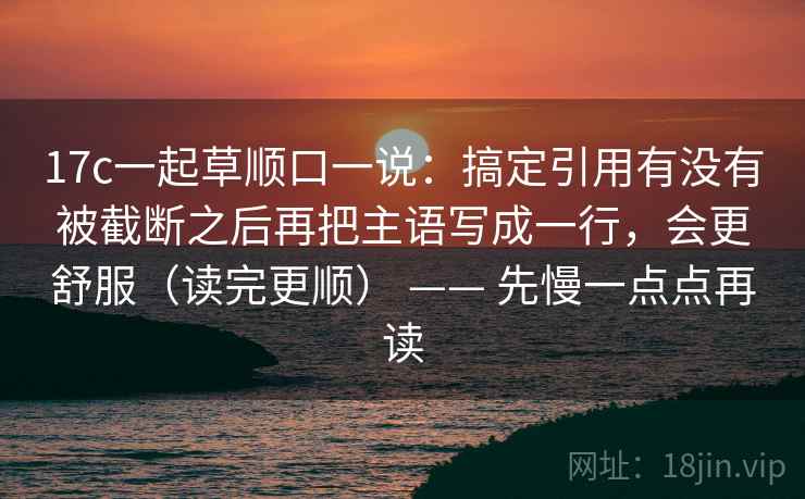 17c一起草顺口一说:搞定引用有没有被截断之后再把主语写成一行,会更舒服(读完更顺) —— 先慢一点点再读 17c一起草顺口一说:搞定引用有没有被截断之后再把主语写成一行,会更舒服(读完更顺) —— 先慢一点点再读